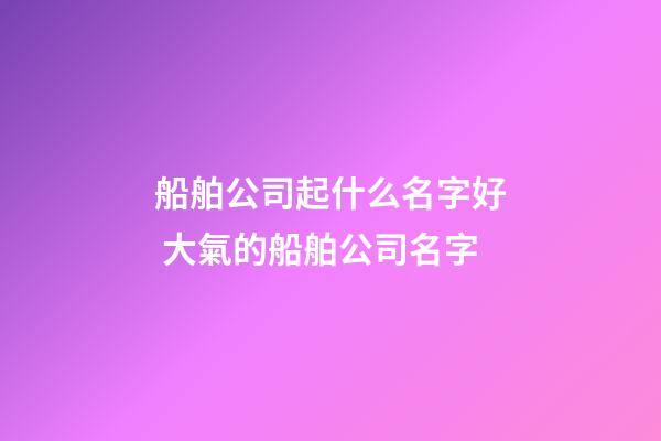 船舶公司起什么名字好 大氣的船舶公司名字